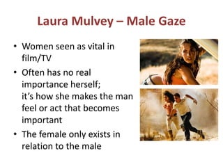Laura Mulvey – Male Gaze 
• Women seen as vital in 
film/TV 
• Often has no real 
importance herself; 
it’s how she makes the man 
feel or act that becomes 
important 
• The female only exists in 
relation to the male 
 