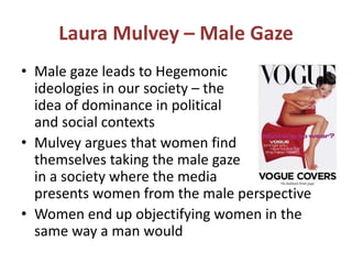 Laura Mulvey – Male Gaze 
• Male gaze leads to Hegemonic 
ideologies in our society – the 
idea of dominance in political 
and social contexts 
• Mulvey argues that women find 
themselves taking the male gaze 
in a society where the media 
presents women from the male perspective 
• Women end up objectifying women in the 
same way a man would 
 