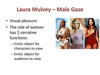 Laura Mulvey – Male Gaze 
• Visual pleasure 
• The role of women 
has 2 narrative 
functions: 
– Erotic object for 
characters to view 
– Erotic object for 
audience to view 
 