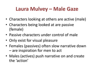 Laura Mulvey – Male Gaze 
• Characters looking at others are active (male) 
• Characters being looked at are passive 
(female) 
• Passive characters under control of male 
• Only exist for visual pleasure 
• Females (passives) often slow narrative down 
– are inspiration for men to act 
• Males (actives) push narrative on and create 
the ‘action’ 
 