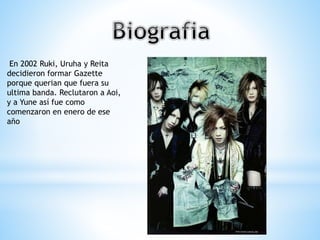 En 2002 Ruki, Uruha y Reita
decidieron formar Gazette
porque querian que fuera su
ultima banda. Reclutaron a Aoi,
y a Yune así fue como
comenzaron en enero de ese
año
 