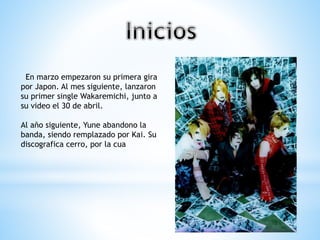En marzo empezaron su primera gira
por Japon. Al mes siguiente, lanzaron
su primer single Wakaremichi, junto a
su video el 30 de abril.
Al año siguiente, Yune abandono la
banda, siendo remplazado por Kai. Su
discografica cerro, por la cua
 