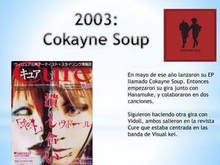 En mayo de ese año lanzaron su EP
llamado Cokayne Soup. Entonces
empezaron su gira junto con
Hanamuke, y colaboraron en dos
canciones.
Siguieron haciendo otra gira con
Vidoll, ambos salieron en la revista
Cure que estaba centrada en las
banda de Visual kei.
 