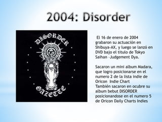El 16 de enero de 2004
grabaron su actuación en
Shibuya-AX, y luego se lanzó en
DVD bajo el titulo de Tokyo
Saihan –Judgement Dya.
Sacaron un mini album Madara,
que logro posicionarse en el
numero 2 de la lista indie de
Oricon Indie Chart
También sacaron en ocubre su
album bebut DISORDER
posicionandose en el numero 5
de Oricon Daily Charts Indies
 