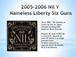 En el 2005, The Gazette se
fueron de tour en Japon
llamado Standing 2005
Maximum Royal Disorder.
Despues de sacar el DVD de
su concierto, sacaron su
sexto EP Gama, y un single
llamado Cassis.
También lanzaron su
segundo album de estudio
Nil el 8 de febrero
 
