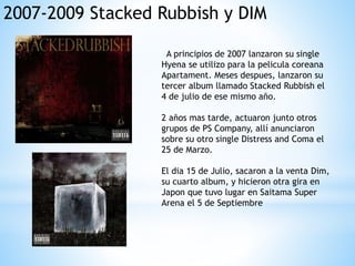 2007-2009 Stacked Rubbish y DIM
A principios de 2007 lanzaron su single
Hyena se utilizo para la pelicula coreana
Apartament. Meses despues, lanzaron su
tercer album llamado Stacked Rubbish el
4 de julio de ese mismo año.
2 años mas tarde, actuaron junto otros
grupos de PS Company, allí anunciaron
sobre su otro single Distress and Coma el
25 de Marzo.
El dia 15 de Julio, sacaron a la venta Dim,
su cuarto album, y hicieron otra gira en
Japon que tuvo lugar en Saitama Super
Arena el 5 de Septiembre
 