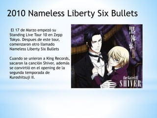 2010 Nameless Liberty Six Bullets
El 17 de Marzo empezó su
Standing Live Tour 10 en Zepp
Tokyo. Despues de este tour,
comenzaron otro llamado
Nameless Liberty Six Bullets
Cuando se unieron a King Records,
sacaron la canción Shiver, además
se convirtió en el opening de la
segunda temporada de
Kuroshitsuji II.
 