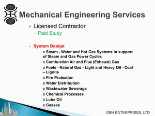 

Licensed Contractor
◦ Paid Study



System Design
o Steam - Water and Hot Gas Systems in support
of Steam and Gas Power Cycles
o Combustion Air and Flue (Exhaust) Gas
o Fuels - Natural Gas - Light and Heavy Oil - Coal
– Lignite
o Fire Protection
o Water Distribution
o Wastewater Sewerage
o Chemical Processes
o Lube Oil
o Gasses

 
