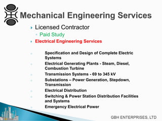 

Licensed Contractor
◦ Paid Study



o

o

o
o

o
o

o

Electrical Engineering Services
Specification and Design of Complete Electric
Systems
Electrical Generating Plants - Steam, Diesel,
Combustion Turbine
Transmission Systems - 69 to 345 kV
Substations – Power Generation, Stepdown,
Transmission
Electrical Distribution
Switching & Power Station Distribution Facilities
and Systems
Emergency Electrical Power

 