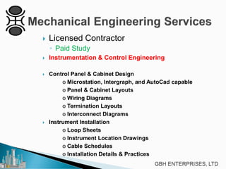

Licensed Contractor
◦ Paid Study



Instrumentation & Control Engineering



Control Panel & Cabinet Design
o Microstation, Intergraph, and AutoCad capable
o Panel & Cabinet Layouts
o Wiring Diagrams
o Termination Layouts
o Interconnect Diagrams
Instrument Installation
o Loop Sheets
o Instrument Location Drawings
o Cable Schedules
o Installation Details & Practices



 