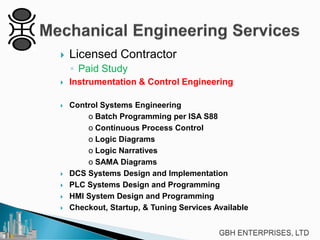 

Licensed Contractor
◦ Paid Study



Instrumentation & Control Engineering



Control Systems Engineering
o Batch Programming per ISA S88
o Continuous Process Control
o Logic Diagrams
o Logic Narratives
o SAMA Diagrams
DCS Systems Design and Implementation
PLC Systems Design and Programming
HMI System Design and Programming
Checkout, Startup, & Tuning Services Available






 
