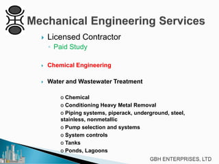 

Licensed Contractor
◦ Paid Study



Chemical Engineering



Water and Wastewater Treatment
o Chemical
o Conditioning Heavy Metal Removal
o Piping systems, piperack, underground, steel,
stainless, nonmetallic
o Pump selection and systems
o System controls
o Tanks
o Ponds, Lagoons

 