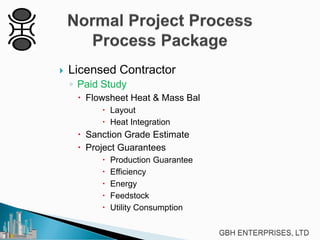

Licensed Contractor
◦ Paid Study
 Flowsheet Heat & Mass Bal
 Layout
 Heat Integration

 Sanction Grade Estimate
 Project Guarantees






Production Guarantee
Efficiency
Energy
Feedstock
Utility Consumption

 