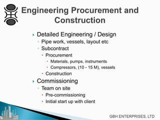 

Detailed Engineering / Design
◦ Pipe work, vessels, layout etc
◦ Subcontract
 Procurement
 Materials, pumps, instruments
 Compressors, (10 - 15 M), vessels

 Construction


Commissioning
◦ Team on site
 Pre-commissioning
 Initial start up with client

 