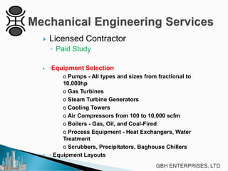 

Licensed Contractor
◦ Paid Study





·Equipment Selection
o Pumps - All types and sizes from fractional to
10,000hp
o Gas Turbines
o Steam Turbine Generators
o Cooling Towers
o Air Compressors from 100 to 10,000 scfm
o Boilers - Gas, Oil, and Coal-Fired
o Process Equipment - Heat Exchangers, Water
Treatment
o Scrubbers, Precipitators, Baghouse Chillers
· Equipment Layouts

 