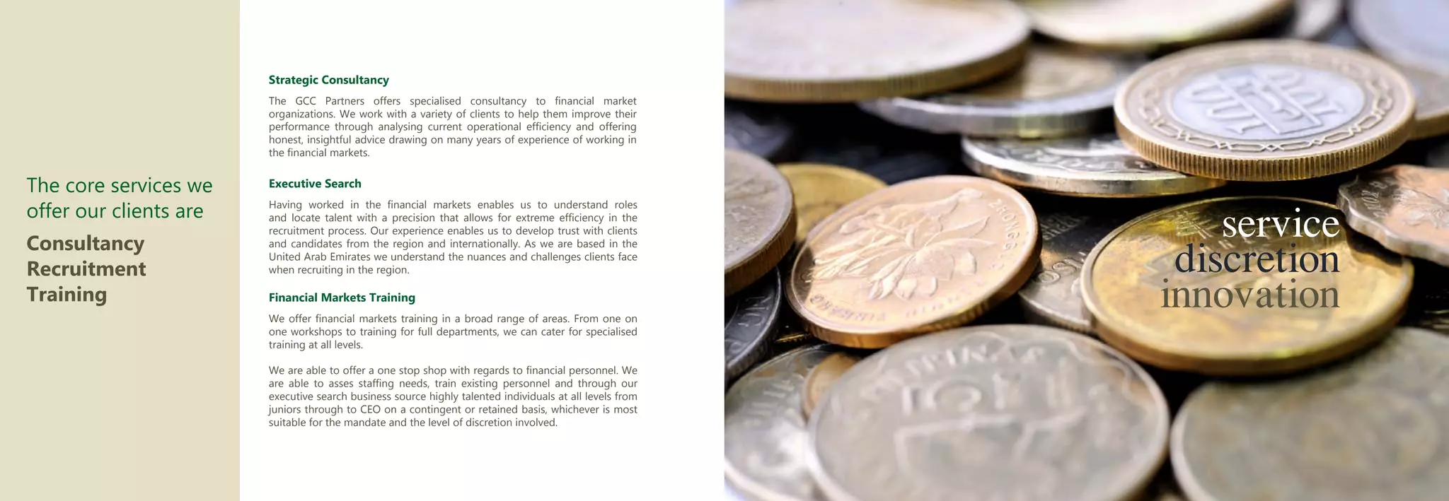 Strategic Consultancy
                        The GCC Partners offers specialised consultancy to financial market
                        organizations. We work with a variety of clients to help them improve their
                        performance through analysing current operational efficiency and offering
                        honest, insightful advice drawing on many years of experience of working in
                        the financial markets.


The core services we    Executive Search

offer our clients are
                                                                                                              service
                        Having worked in the financial markets enables us to understand roles
                        and locate talent with a precision that allows for extreme efficiency in the
                        recruitment process. Our experience enables us to develop trust with clients


                                                                                                           discretion
Consultancy             and candidates from the region and internationally. As we are based in the
                        United Arab Emirates we understand the nuances and challenges clients face
Recruitment
                                                                                                          innovation
                        when recruiting in the region.

Training                Financial Markets Training
                        We offer financial markets training in a broad range of areas. From one on
                        one workshops to training for full departments, we can cater for specialised
                        training at all levels.

                        We are able to offer a one stop shop with regards to financial personnel. We
                        are able to asses staffing needs, train existing personnel and through our
                        executive search business source highly talented individuals at all levels from
                        juniors through to CEO on a contingent or retained basis, whichever is most
                        suitable for the mandate and the level of discretion involved.
 