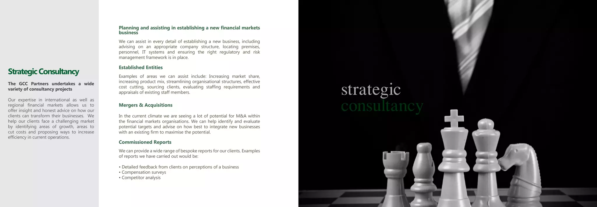 Planning and assisting in establishing a new financial markets
                                             business
                                             We can assist in every detail of establishing a new business, including
                                             advising on an appropriate company structure, locating premises,
                                             personnel, IT systems and ensuring the right regulatory and risk
                                             management framework is in place.

                                             Established Entities
Strategic Consultancy                        Examples of areas we can assist include: Increasing market share,


                                                                                                                         strategic
The GCC Partners undertakes a wide           increasing product mix, streamlining organisational structures, effective
variety of consultancy projects              cost cutting, sourcing clients, evaluating staffing requirements and
                                             appraisals of existing staff members.


                                                                                                                         consultancy
Our expertise in international as well as
regional financial markets allows us to      Mergers & Acquisitions
offer insight and honest advice on how our
clients can transform their businesses. We   In the current climate we are seeing a lot of potential for M&A within
help our clients face a challenging market   the financial markets organisations. We can help identify and evaluate
by identifying areas of growth, areas to     potential targets and advise on how best to integrate new businesses
cut costs and proposing ways to increase     with an existing firm to maximise the potential.
efficiency in current operations.
                                             Commissioned Reports
                                             We can provide a wide range of bespoke reports for our clients. Examples
                                             of reports we have carried out would be:

                                             • Detailed feedback from clients on perceptions of a business
                                             • Compensation surveys
                                             • Competitor analysis
 