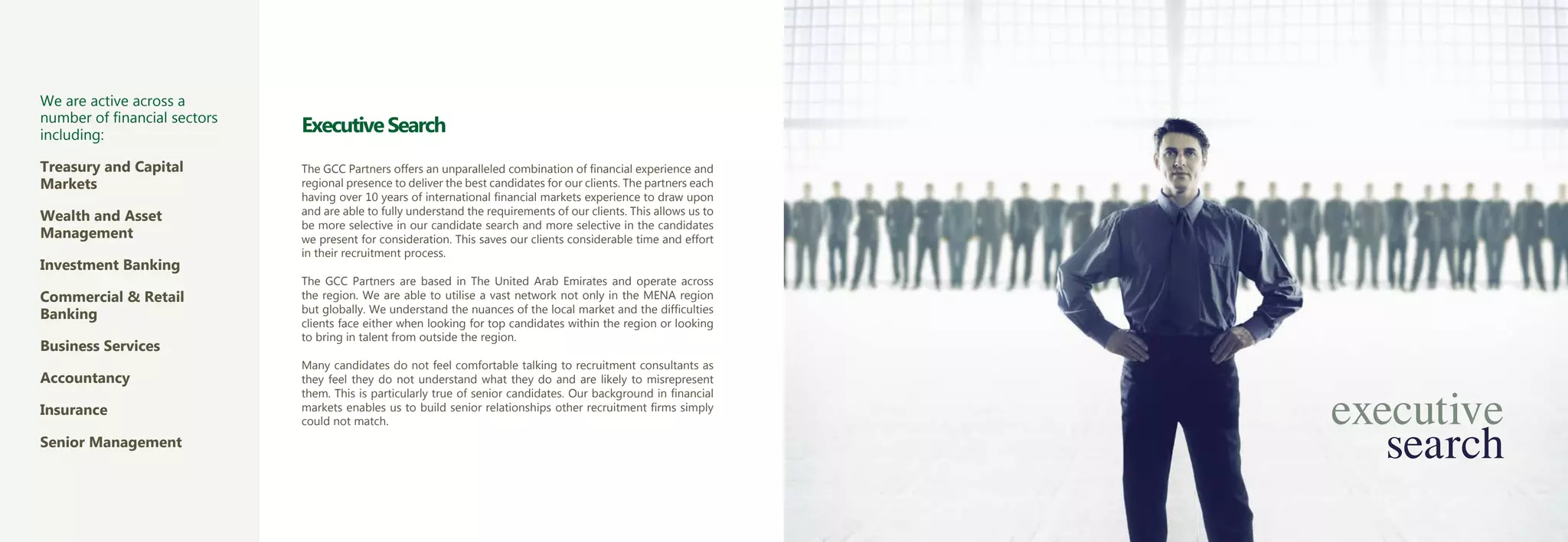 We are active across a
number of financial sectors
including:
                              Executive Search
Treasury and Capital          The GCC Partners offers an unparalleled combination of financial experience and
Markets                       regional presence to deliver the best candidates for our clients. The partners each
                              having over 10 years of international financial markets experience to draw upon
Wealth and Asset              and are able to fully understand the requirements of our clients. This allows us to
                              be more selective in our candidate search and more selective in the candidates
Management                    we present for consideration. This saves our clients considerable time and effort
                              in their recruitment process.
Investment Banking
                              The GCC Partners are based in The United Arab Emirates and operate across
Commercial & Retail           the region. We are able to utilise a vast network not only in the MENA region
Banking                       but globally. We understand the nuances of the local market and the difficulties
                              clients face either when looking for top candidates within the region or looking
                              to bring in talent from outside the region.
Business Services
                              Many candidates do not feel comfortable talking to recruitment consultants as
Accountancy                   they feel they do not understand what they do and are likely to misrepresent


                                                                                                                    executive
                              them. This is particularly true of senior candidates. Our background in financial
Insurance                     markets enables us to build senior relationships other recruitment firms simply



                                                                                                                       search
                              could not match.
Senior Management
 