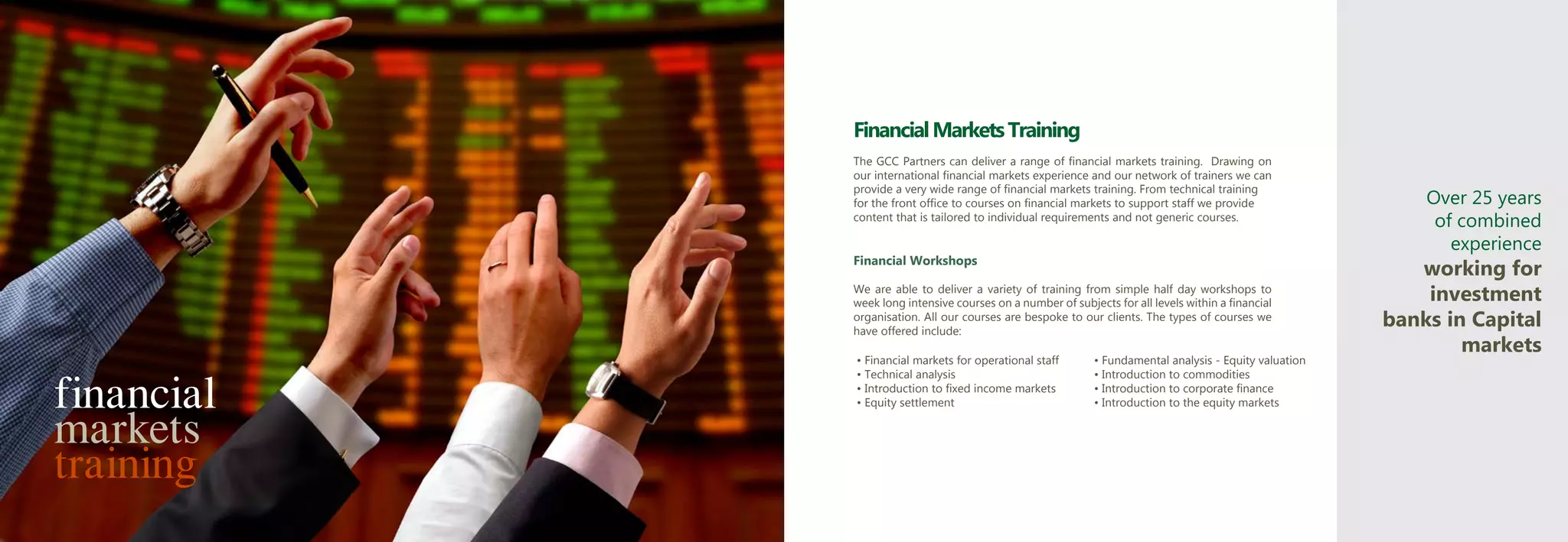 Financial Markets Training
            The GCC Partners can deliver a range of financial markets training. Drawing on
            our international financial markets experience and our network of trainers we can
            provide a very wide range of financial markets training. From technical training
            for the front office to courses on financial markets to support staff we provide                Over 25 years
            content that is tailored to individual requirements and not generic courses.                     of combined
                                                                                                               experience
            Financial Workshops
                                                                                                           working for
            We are able to deliver a variety of training from simple half day workshops to
            week long intensive courses on a number of subjects for all levels within a financial
                                                                                                            investment
            organisation. All our courses are bespoke to our clients. The types of courses we
            have offered include:
                                                                                                        banks in Capital
                                                                                                                markets
            • Financial markets for operational staff       • Fundamental analysis - Equity valuation


financial
            • Technical analysis                            • Introduction to commodities
            • Introduction to fixed income markets          • Introduction to corporate finance



markets
            • Equity settlement                             • Introduction to the equity markets




training
 