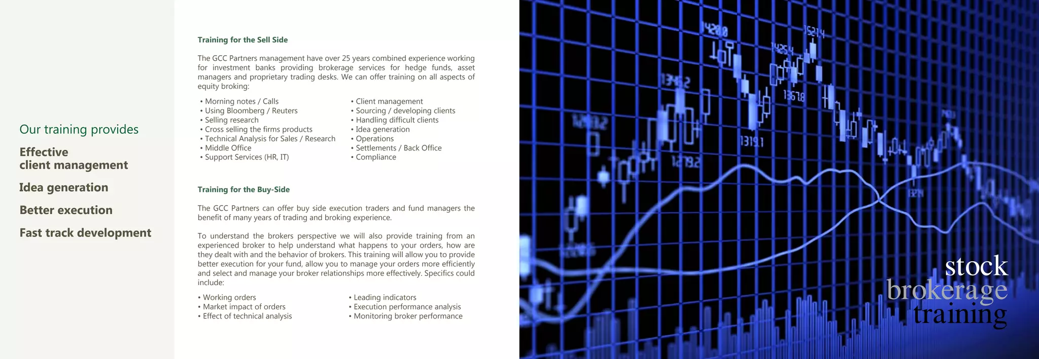 Training for the Sell Side

                         The GCC Partners management have over 25 years combined experience working
                         for investment banks providing brokerage services for hedge funds, asset
                         managers and proprietary trading desks. We can offer training on all aspects of
                         equity broking:
                         • Morning notes / Calls                       • Client management
                         • Using Bloomberg / Reuters                   • Sourcing / developing clients
                         • Selling research                            • Handling difficult clients
Our training provides    • Cross selling the firms products            • Idea generation
                         • Technical Analysis for Sales / Research     • Operations
                         • Middle Office                               • Settlements / Back Office
Effective                • Support Services (HR, IT)                   • Compliance
client management
Idea generation          Training for the Buy-Side

Better execution         The GCC Partners can offer buy side execution traders and fund managers the
                         benefit of many years of trading and broking experience.

Fast track development   To understand the brokers perspective we will also provide training from an
                         experienced broker to help understand what happens to your orders, how are


                                                                                                                     stock
                         they dealt with and the behavior of brokers. This training will allow you to provide
                         better execution for your fund, allow you to manage your orders more efficiently



                                                                                                                brokerage
                         and select and manage your broker relationships more effectively. Specifics could
                         include:



                                                                                                                  training
                         • Working orders                             • Leading indicators
                         • Market impact of orders                    • Execution performance analysis
                         • Effect of technical analysis               • Monitoring broker performance
 