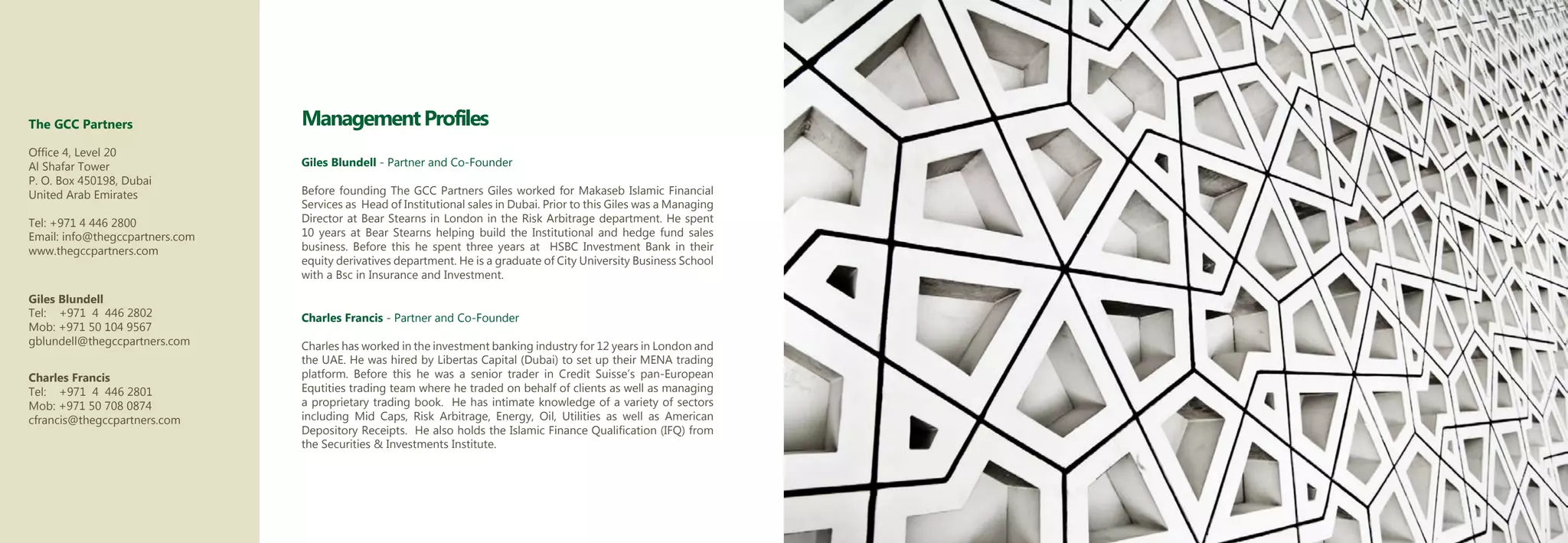 The GCC Partners                 Management Profiles
Office 4, Level 20
Al Shafar Tower                  Giles Blundell - Partner and Co-Founder
P. O. Box 450198, Dubai
United Arab Emirates             Before founding The GCC Partners Giles worked for Makaseb Islamic Financial
                                 Services as Head of Institutional sales in Dubai. Prior to this Giles was a Managing
Tel: +971 4 446 2800             Director at Bear Stearns in London in the Risk Arbitrage department. He spent
Email: info@thegccpartners.com   10 years at Bear Stearns helping build the Institutional and hedge fund sales
www.thegccpartners.com           business. Before this he spent three years at HSBC Investment Bank in their
                                 equity derivatives department. He is a graduate of City University Business School
                                 with a Bsc in Insurance and Investment.

Giles Blundell
Tel: +971 4 446 2802             Charles Francis - Partner and Co-Founder
Mob: +971 50 104 9567
gblundell@thegccpartners.com     Charles has worked in the investment banking industry for 12 years in London and
                                 the UAE. He was hired by Libertas Capital (Dubai) to set up their MENA trading
Charles Francis                  platform. Before this he was a senior trader in Credit Suisse’s pan-European
Tel: +971 4 446 2801             Equtities trading team where he traded on behalf of clients as well as managing
Mob: +971 50 708 0874            a proprietary trading book. He has intimate knowledge of a variety of sectors
cfrancis@thegccpartners.com      including Mid Caps, Risk Arbitrage, Energy, Oil, Utilities as well as American
                                 Depository Receipts. He also holds the Islamic Finance Qualification (IFQ) from
                                 the Securities & Investments Institute.
 