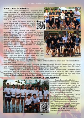 SAIPAN INTERNATIONAL SCHOOL
	 Saipan International School 1 recovered from a
slow start to beat Mt. Carmel School, 25-22, 25-13, in
their title match in the boys high school division of the
2015-2016 Coalition of Private Schools Sports
Association Volleyball League yesterday at the Geckos’
court in As Lito.
	 The Geckos fell behind early, 3-11,
before rallying back in the ﬁrst set. Then in
the second set it pulled away after MCS
knotted the count at 5-all to clinch the
division championship.
	 The Knights enjoyed the 8-point
advantage in the opening set behind the booming
spikes of Seok Jun Yun, who also drew some help from
Quinn Amog, while SIS 1 could not get their offense
going, starting out ﬂat in its home turf.
Sensing trouble, SIS 1 coach Mychal Omar sued for
time and told his boys to hit down the line, just like
that they did against GCA in the semiﬁnals, going for
the spikes outside the Knights’ blockers and looking for
open space at the back line.
	 When the game resumed, SIS outscored MCS,
13-4, to force a deadlock, 15-all. Luther Lizama had
several points in the rally off his spikes and on a few
occasions also tricked the Knights blockers with his
dinks. Credit also went to Allen Cepeda and Colin
Ramsey, who set up Lizama for those spikes.
	 After the ﬁrst standoff, the opposing teams went
back and forth in the ensuing plays with the set tied for the last time at 19-all after SIS blockers foiled a
spike from Amog.
Another SIS block—against the lanky Yun—gave the Geckos the lead and they moved within two points
from wrapping up the set after a dink from Colin Ramsey, 23-20. However, two errors from SIS—Allen’s
short service and Lizama’s wide spike—kept the Knights’ hopes alive, 22-23.
	 Amog then tried to knot the count with a spike, but was blocked by Daniel Lim. Lim served for the
game point with the ball dropping to the right back corner of MCS’ court and two Knights players
struggling for the dig. The Knight failed to return the ball after three touches with the third shot hitting
the net. Article from Saipan Tribune, Dec. 4, 2015.(To read more, scan the QR code above)
HS BOYS’ VOLLEYBALL
	 Saipan International School
avoided another bridesmaid ﬁnish after
outlasting Grace Christian Academy in a
three-set ﬁnale, 25-18, 13-25, 15-6, in the
middle school division of the 2015-2016
Coalition of Private Schools Sports
Association Volleyball League last Friday
at the Whispering Palms court.
	 The Geckos, who lost to Mt. Carmel
School last season, gained enough
cushion against an erratic Eagles team in
the early part of the deciding third set
and kept their momentum, despite a
nearly 20-minute lull in the ﬁnals due to
rain, to bag this year’s middle school
championship. Article from Saipan
Tribune, Dec. 7, 2015.(To read more,
scan the QR code on the left)
17
MS VOLLEYBALL CHAMPIONS
 