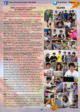 SAIPAN INTERNATIONAL SCHOOL
Saipan International School - MP, 96950 @SaipanGeckos #sisgeckos
Clubs: A Great Choice or A Blunder
By: Stephanie Lee(G11)
	 Clubs were added this year for the students of SIS
to enjoy, for the ﬁrst time, “elective” classes. The different
classes are similar to extra-curricular activities – they
enable students to learn in depth what students enjoy and
love.
This is a list of current clubs at SIS and several
quotes from the club members describing the clubs:
American Math Challenge:“We sit down and solve math
problems,” Minha (G11) answered when asked about the
club. Michael (G9) explained, “We solve 15 to 30
extremely difﬁcult questions every day, then our coach
comes and asks us how many questions we were able to
solve, and gives step-by-step solutions.”
Art: “Having to release our creativity in school time is a
great idea. We learn new artistic skills every time we go.
The club is very cool and peaceful for one to concentrate
and depict what is in one’s mind,” Kye (G11) described
the perks of being a member of art club.
Basketball: “We play basketball and do drills,” Seung
Mock (G8) answered, “School stress disappears after the
club,” Jieer (G11) added, “We get to know other graders,
and we basically have fun with one another.”
Calligraphy: Matthew (G6) explained, “Calligraphy is a
very relaxed club, and is also very fun and beneﬁts you in
an educational way by writing in Chinese characters.”
Cardstock Architecture & Engineering: “Without this
club, I would have never known I could make so many
things out of cardstock,” Michael(G10) answered.
College Essay: Mr. Bray, the advisor, described the
advantages of the college essay club: “The purpose of the
club is to help the seniors to write better, edited college
essays. Because the college essay became a club from
what it was a class before, it lessens the pressure from the
seniors, because it is not graded. Also, preparing for
college in school time is an advantage for the SIS seniors.”
Allen (G12) explained, “We write essays not for fun, but
we write essays a ton.” Lu (G12) said, “All the seniors
write our college essays, give them to Mr. Bray for him to
edit, and then we send it to Mr. Tessen, then he will at
least read it twice, and then we send it to the colleges.”
Chess: “The chess club atmosphere is not like any other
clubs. All the members are serious to play, and hopefully
win. But the seriousness is not at all choking, still some
jokes go around,” Daniel (G11) noted. Jason (G11) added,
“Board games are actually fun, it’s no less than some of
the video games. I’m getting addicted to chess.” The 2015
champion of this club, Myung Jae (G11) said, “It’s the
most fun club. Allows us to see a step forward of our
opponents’ moves.”
Film: “We are assigned projects and formulate our own
ideas within certain boundaries. It is fun to do and gives
us a challenge to create new ﬁlms. Our last project was a
silent movie. It was really fun,” Colin (G11) said. Juliana
(G11) added to the praise, “I love ﬁlm club. It’s interesting
to make our own movies and direct.” Kery (G11) said, “I
enjoy making our own movies, and getting a chance to
show our creativity in a ﬁlm.”
18
CLUBS
 