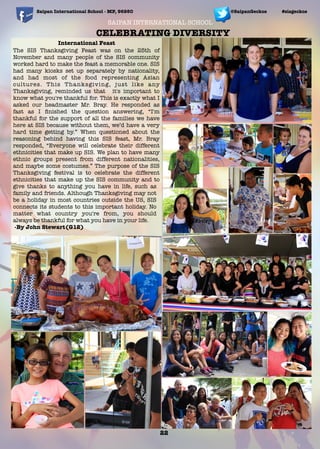 SAIPAN INTERNATIONAL SCHOOL
International Feast
The SIS Thanksgiving Feast was on the 25th of
November and many people of the SIS community
worked hard to make the feast a memorable one. SIS
had many kiosks set up separately by nationality,
and had most of the food representing Asian
cultures. This Thanksgiving, just like any
Thanksgiving, reminded us that it's important to
know what you're thankful for. This is exactly what I
asked our headmaster Mr. Bray. He responded as
fast as I ﬁnished the question answering, “I'm
thankful for the support of all the families we have
here at SIS because without them, we’d have a very
hard time getting by.” When questioned about the
reasoning behind having this SIS feast, Mr. Bray
responded, “Everyone will celebrate their different
ethnicities that make up SIS. We plan to have many
ethnic groups present from different nationalities,
and maybe some costumes.” The purpose of the SIS
Thanksgiving festival is to celebrate the different
ethnicities that make up the SIS community and to
give thanks to anything you have in life, such as
family and friends. Although Thanksgiving may not
be a holiday in most countries outside the US, SIS
connects its students to this important holiday. No
matter what country you're from, you should
always be thankful for what you have in your life.
-By John Stewart(G12)
Saipan International School - MP, 96950 #sisgeckos
22
@SaipanGeckos
CELEBRATING DIVERSITY
 