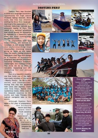 SAIPAN INTERNATIONAL SCHOOL
DESTINO PERU
23
	 Destino Peru was founded
in 2005 as a language immersion
opportunity for high school
students taking Spanish. Since
then, the trip  has evolved,
shifting its focus from language-
learning to the exploration of the
cultural, historical, natural, and
economic reality of Peru. The
result is a learning adventure
that would simply be impossible
to replicate in a classroom with
even the most cutting-edge
educational media.  
	 In conjunction with this
exploration, we strive to
inculcate in our young visitors
t h e u n d e r s t a n d i n g t h a t
responsible traveling means
giving as much as one takes.
Over the years, visiting students
have given their time and energy
to a number of community
programs and service providers,
including children’s hospitals,
orphanages, and nursing homes.
The work we do in Peru is
valuable, impacting and life-
c h a n g i n g fo r o u r y o u n g
travelers. 
	 Peru is a beautiful country,
one that holds one of the eight
man-made wonders of the world
—Machu Picchu.  Its life is rich,
varied, and cosmopolitan. 
During this trip the students
visit Lima (the capital), Cusco
(the Inca City), Nasca (the
mysterious lines), Colca (one of
the deepest canyons in the
world), and Lake Titicaca (the
highest navigable lake in the
world).
	 Although Destino Peru
takes a full year of preparation,
when t h e s t u d e n t s
return and they
s h a r e t h e i r
“most amazing
t r i p a n d
experience”, it
gives me the
m o s t
v a l u a b l e
incentive to
prepare the
next one.
Mili Saiki
What do #sisgeckos
think?
"Destino Peru was one of
the formative
experiences of my
teenage years. I still use
the Spanish that I
learned there in my work
as an immigration
attorney, and can't wait
to return to Arequipa
someday!"
Carolina Lochabay, DP,
2005 and DP, 2007
---
"Destino Peru is a very
good experience. I
encourage everyone else
to take a part in. Go
there, you will see why."
Daniel Lim, DP, 2013
---
"Destino Peru was the
most unique and amazing
trip I have been on so far.
It is deﬁnitely one that I
will never forget and one
that I encourage
everyone to take a part
in."
Quintin Ramsey, DP,
2013
 