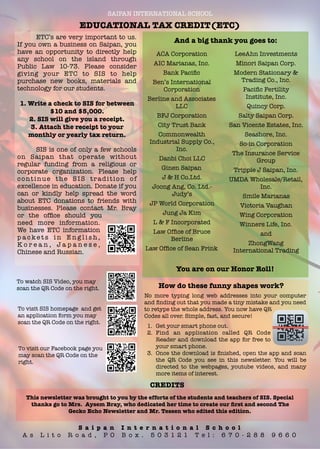 SAIPAN INTERNATIONAL SCHOOL
EDUCATIONAL TAX CREDIT(ETC)
	 ETC’s are very important to us.
If you own a business on Saipan, you
have an opportunity to directly help
any school on the island through
Public Law 10-73. Please consider
giving your ETC to SIS to help
purchase new books, materials and
technology for our students.
1. Write a check to SIS for between
$10 and $5,000.
2. SIS will give you a receipt.
3. Attach the receipt to your
monthly or yearly tax return.
	 SIS is one of only a few schools
on Saipan that operate without
regular funding from a religious or
corporate organization. Please help
continue the SIS tradition of
excellence in education. Donate if you
can or kindly help spread the word
about ETC donations to friends with
businesses. Please contact Mr. Bray
or the ofﬁce should you
need more information.
We have ETC information
p a c k e t s i n E n g l i s h ,
K o r e a n , J a p a n e s e ,
Chinese and Russian.
ACA Corporation
AIC Marianas, Inc.
Bank Paciﬁc
Ben’s International
Corporation
Berline and Associates
LLC
BFJ Corporation
City Trust Bank
Commonwealth
Industrial Supply Co.,
Inc.
Danbi Choi LLC
Ginen Saipan
J & H Co.Ltd.
Joong Ang, Co. Ltd.-
Judy’s
JP World Corporation
Jung Ja Kim
L & F Incorporated
Law Ofﬁce of Bruce
Berline
Law Ofﬁce of Sean Frink
To watch SIS Video, you may
scan the QR Code on the right.
To visit SIS homepage and get
an application form you may
scan the QR Code on the right.
To visit our Facebook page you
may scan the QR Code on the
right.
This newsletter was brought to you by the efforts of the students and teachers of SIS. Special
thanks go to Mrs. Aysem Bray, who dedicated her time to create our ﬁrst and second The
Gecko Echo Newsletter and Mr. Tessen who edited this edition.
CREDITS
1. Get your smart phone out.
2. Find an application called QR Code
Reader and download the app for free to
your smart phone.
3. Once the download is ﬁnished, open the app and scan
the QR Code you see in this newsletter. You will be
directed to the webpages, youtube videos, and many
more items of interest.
No more typing long web addresses into your computer
and ﬁnding out that you made a tiny mistake and you need
to retype the whole address. You now have QR
Codes all over. Simple, fast, and secure!
S a i p a n I n t e r n a t i o n a l S c h o o l
A s L i t o R o a d , P O B o x . 5 0 3 1 2 1 T e l : 6 7 0 - 2 8 8 9 6 6 0
LeeAhn Investments
Minori Saipan Corp.
Modern Stationary &
Trading Co., Inc.
Paciﬁc Fertility
Institute, Inc.
Quincy Corp.
Salty Saipan Corp.
San Vicente Estates, Inc.
Seashore, Inc.
So-in Corporation
The Insurance Service
Group
Tripple J Saipan, Inc.
UMDA Wholesale/Retail,
Inc.
Smile Marianas
Victoria Vaughan
Wing Corporation
Winners Life, Inc.
and
ZhongWang
International Trading
And a big thank you goes to:
You are on our Honor Roll!
How do these funny shapes work?
 