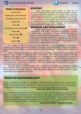 Table of Contents
Teachers 3
Elementary Reﬂections 4
Secondary Reﬂections 6
Sports 17
Clubs 18
Academic Achievements 20
Events 21
Destino Perú 23
ETC 24
Credits 24
SAIPAN INTERNATIONAL SCHOOL
	 Saipan International School opened in 1994 with 45
elementary students after a group of parents identiﬁed a need for
a quality educational program that would foster academic,
emotional and social growth. A four-year high school was later
added. In 1998, a new four-classroom building was constructed as
a new science lab, media center and classroom building. Most
recently, a new building, housing grades nine through twelve and a
library, was completed in 2008. Presently, SIS enrollment is
approximately 200 students from K5-12th grade.
HISTORY
	 Saipan International School is a private, non-proﬁt
organization that offers instruction in preschool through
twelfth grade. Instruction is theme oriented and based on
national standards and benchmarks from the United States.
SIS is fully accredited through the year 2017 by the Western
Association of Schools and Colleges (WASC) from K5 through
12th grade. The school is authorized under Federal law to
enroll nonimmigrant alien students.
MISSION AND PHILOSOPHY
	 The mission of SIS is to help each child reach his or her full potential by providing a
positive environment that fosters academic, emotional, and social growth. This environment is
created when trust, respect, and acceptance are values shared by students, parents, and school
staff.
	 Saipan International School is committed to creating an educational environment that
afﬁrms a wide variety of learning styles, experiences, skill levels, and interests. SIS also
maintains the highest academic standards, and challenges students to perform at the peak of
their potential. Each child is encouraged to develop creativity, enhance problem solving and
critical thinking skills, and build a feeling of self-worth. Small class sizes, averaging 18 students,
give teachers an opportunity to meet the needs of a diverse student population in a secular,
nondiscriminatory environment.
	 Students explore multiculturalism both in theory and practice. Our students originate
from locations around the world, including the Paciﬁc Islands, Asia, Australia, Europe, Africa,
North America, and South America. Daily interactions give knowledge that leads to a deeper
appreciation and respect for all people.
At SIS, I learned to be conﬁdent in my abilities. Through activities like L/D Debate, Destino Peru,
volleyball, and Student Council, I learned how to lead, how to write and speak well, and how I shouldn't
let any opportunity pass me by. Carpe diem, as a former teacher once told me. All of this created a solid
foundation from which I was able to successfully pursue my studies at New York University.
	 	 	 	 	 	 	 Henry Chan (2007), New York University
SIS as an institution supported me in everything that I did, from school to volleyball to Lincoln-Douglas
debate, and I found that support to be an incredibly profound part of my high school experience. SIS
teachers and faculty prepared me for life post-graduation and pushed me to strive for more, giving me
the extra push to apply to universities like USC, Middlebury, and Stanford. They wanted me to be the
best that I could be, which inspired me to be the best that I could be. I have nothing but love and respect
for SIS now, and hope it continues to inspire students as much as it inspired me!
	 	 	 	 	 	 	 Amber Roberts (2012), Stanford University
Saipan International School - MP, 96950 #sisgeckos@SaipanGeckos
WHAT DO GRADUATES SAY?
2
 