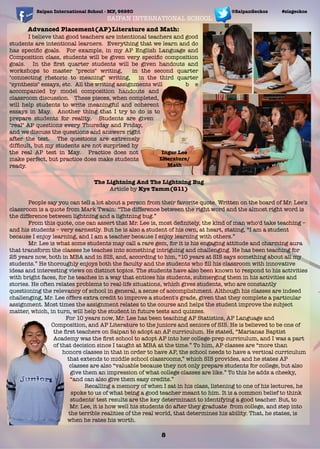 Saipan International School - MP, 96950 #sisgeckos
8
@SaipanGeckos
Advanced Placement(AP)Literature and Math:
I believe that good teachers are intentional teachers and good
students are intentional learners. Everything that we learn and do
has speciﬁc goals. For example, in my AP English Language and
Composition class, students will be given very speciﬁc composition
goals. In the ﬁrst quarter students will be given handouts and
workshops to master "precis" writing, in the second quarter
"connecting rhetoric to meaning" writing, in the third quarter
"synthesis" essays, etc. All the writing assignments will b e
accompanied by model composition handouts and
classroom discussion. These pieces, when completed,
will help students to write meaningful and coherent
essays in May. Another thing that I try to do is to
prepare students for reality. Students are given
"real" AP questions every Thursday and Friday,
and we discuss the questions and answers right
after the test. The questions are extremely
difﬁcult, but my students are not surprised by
the real AP test in May. Practice does not
make perfect, but practice does make students
ready.
Ingur Lee
Literature/
Math
SAIPAN INTERNATIONAL SCHOOL
The Lightning And The Lightning Bug
Article by Kye Tamm(G11)
	 People say you can tell a lot about a person from their favorite quote. Written on the board of Mr. Lee's
classroom is a quote from Mark Twain: “The difference between the right word and the almost right word is
the difference between lightning and a lightning bug.”
	 From this quote, one can assert that Mr. Lee is, most deﬁnitely, the kind of man who'd take teaching –
and his students – very earnestly. But he is also a student of his own, at heart, stating, “I am a student
because I enjoy learning, and I am a teacher because I enjoy learning with others.”
	 Mr. Lee is what some students may call a rare gem, for it is his engaging attitude and charming aura
that transform the classes he teaches into something intriguing and challenging. He has been teaching for
25 years now, both in MBA and in SIS, and, according to him, “10 years at SIS says something about all my
students.” He thoroughly enjoys both the faculty and the students who ﬁll his classroom with innovative
ideas and interesting views on distinct topics. The students have also been known to respond to his activities
with bright faces, for he teaches in a way that entices his students, submerging them in his activities and
stories. He often relates problems to real-life situations, which gives students, who are constantly
questioning the relevancy of school in general, a sense of accomplishment. Although his classes are indeed
challenging, Mr. Lee offers extra credit to improve a student's grade, given that they complete a particular
assignment. Most times the assignment relates to the course and helps the student improve the subject
matter, which, in turn, will help the student in future tests and quizzes.
	 For 10 years now, Mr. Lee has been teaching AP Statistics, AP Language and
Composition, and AP Literature to the juniors and seniors of SIS. He is believed to be one of
the ﬁrst teachers on Saipan to adopt an AP curriculum. He stated, “Marianas Baptist
Academy was the ﬁrst school to adopt AP into her college-prep curriculum, and I was a part
of that decision since I taught at MBA at the time.” To him, AP classes are “more than
honors classes in that in order to have AP, the school needs to have a vertical curriculum
that extends to middle school classrooms,” which SIS provides, and he states AP
classes are also “valuable because they not only prepare students for college, but also
give them an impression of what college classes are like.” To this he adds a cheeky,
“and can also give them easy credits.”
	 Recalling a memory of when I sat in his class, listening to one of his lectures, he
spoke to us of what being a good teacher meant to him. It is a common belief to think
students' test results are the key determinant to identifying a good teacher. But, to
Mr. Lee, it is how well his students do after they graduate from college, and step into
the terrible realities of the real world, that determines his ability. That, he states, is
when he rates his worth.
 