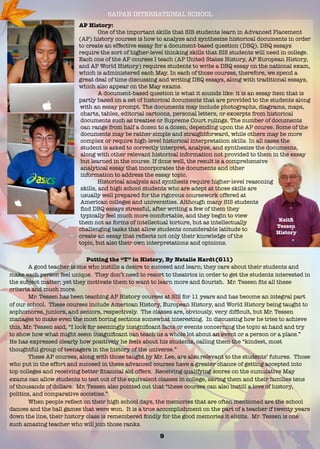 SAIPAN INTERNATIONAL SCHOOL
AP History:
	 One of the important skills that SIS students learn in Advanced Placement
(AP) history courses is how to analyze and synthesize historical documents in order
to create an effective essay for a document-based question (DBQ). DBQ essays
require the sort of higher-level thinking skills that SIS students will need in college.
Each one of the AP courses I teach (AP United States History, AP European History,
and AP World History) requires students to write a DBQ essay on the national exam,
which is administered each May. In each of those courses, therefore, we spend a
great deal of time discussing and writing DBQ essays, along with traditional essays,
which also appear on the May exams.
	 A document-based question is what it sounds like: it is an essay item that is
partly based on a set of historical documents that are provided to the students along
with an essay prompt. The documents may include photographs, diagrams, maps,
charts, tables, editorial cartoons, personal letters, or excerpts from historical
documents such as treaties or Supreme Court rulings. The number of documents
can range from half a dozen to a dozen, depending upon the AP course. Some of the
documents may be rather simple and straightforward, while others may be more
complex or require high-level historical interpretation skills. In all cases the
student is asked to correctly interpret, analyze, and synthesize the documents,
along with other relevant historical information not provided to them in the essay
but learned in the course. If done well, the result is a comprehensive
analytical essay that incorporates the documents and other
information to address the essay topic.
	 Historical analysis and synthesis require higher-level reasoning
skills, and high school students who are adept at those skills are
usually well prepared for the rigorous coursework offered at
American colleges and universities. Although many SIS students
ﬁnd DBQ essays stressful, after writing a few of them they
typically feel much more comfortable, and they begin to view
them not as forms of intellectual torture, but as intellectually
challenging tasks that allow students considerable latitude to
create an essay that reﬂects not only their knowledge of the
topic, but also their own interpretations and opinions.
Keith
Tessen
History
Putting the “T” in History, By Natalie Hardt(G11)
A good teacher is one who instills a desire to succeed and learn; they care about their students and
make each person feel unique. They don’t need to resort to theatrics in order to get the students interested in
the subject matter; yet they motivate them to want to learn more and ﬂourish. Mr. Tessen ﬁts all these
criteria and much more.
	 Mr. Tessen has been teaching AP History courses at SIS for 11 years and has become an integral part
of our school. These courses include American History, European History, and World History being taught to
sophomores, juniors, and seniors, respectively. The classes are, obviously, very difﬁcult, but Mr. Tessen
manages to make even the most boring sections somewhat interesting. In discussing how he tries to achieve
this, Mr. Tessen said, “I look for seemingly insigniﬁcant facts or events concerning the topic at hand and try
to show how what might seem insigniﬁcant can teach us a whole lot about an event or a person or a place.”
He has expressed clearly how positively he feels about his students, calling them the “kindest, most
thoughtful group of teenagers in the history of the universe.”
These AP courses, along with those taught by Mr. Lee, are also relevant to the students’ futures. Those
who put in the effort and succeed in these advanced courses have a greater chance of getting accepted into
top colleges and receiving better ﬁnancial aid offers. Receiving qualifying scores on the cumulative May
exams can allow students to test out of the equivalent classes in college, saving them and their families tens
of thousands of dollars. Mr. Tessen also pointed out that “these courses can also instill a love of history,
politics, and comparative societies.”
	 When people reﬂect on their high school days, the memories that are often mentioned are the school
dances and the ball games that were won. It is a true accomplishment on the part of a teacher if twenty years
down the line, their history class is remembered fondly for the good memories it elicits. Mr. Tessen is one
such amazing teacher who will join those ranks.
9
 