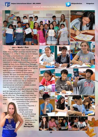 SAIPAN INTERNATIONAL SCHOOL
Art + Math = Fun
	 The 8th grade class mixed art with
math this quarter, and the results were
fantastic! In order to help us more deeply
and fully understand the concept of
symmetry, Ms. Deatrich assigned a fun
and creative project. Every student was
required to make a symmetrical drawing,
meaning that if you drew a line through
the center of the design, both sides would
be identical. To prepare, each of us had to
take 5 pictures of things that have
symmetry, and sketch 5 symmetrical
objects. We then brainstormed, and
looked to both each other, and the
internet for inspiration. The project took
almost two weeks and we all wanted to
incorporate our artistic skills and
mathematical abilities to create a piece
that we would be proud of.
	 "I thought that the project was fun,
and we learned a lot”, said Hannah Chan,
an 8th grade student, and I deﬁnitely
agree with her. The assignment was the
most fun that I have ever had in a math
class and deﬁnitely helped me to
understand the precision
and accuracy that
symmetry requires. I
enjoyed this
assignment very
much, and look
forward to doing
more of these
creative
projects in the
near future!
By: Shea
Hartig(G8)
Saipan International School - MP, 96950 #sisgeckos
10
@SaipanGeckos
Kacey
Deatrich
Math/Physics
 