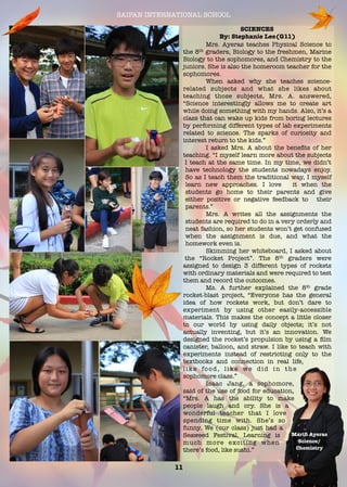 SAIPAN INTERNATIONAL SCHOOL
11
SCIENCES
By: Stephanie Lee(G11)
Mrs. Ayeras teaches Physical Science to
the 8th graders, Biology to the freshmen, Marine
Biology to the sophomores, and Chemistry to the
juniors. She is also the homeroom teacher for the
sophomores.
When asked why she teaches science-
related subjects and what she likes about
teaching those subjects, Mrs. A. answered,
“Science interestingly allows me to create art
while doing something with my hands. Also, it’s a
class that can wake up kids from boring lectures
by performing different types of lab experiments
related to science. The sparks of curiosity and
interest return to the kids.”
	 I asked Mrs. A about the beneﬁts of her
teaching. “I myself learn more about the subjects
I teach at the same time. In my time, we didn’t
have technology the students nowadays enjoy.
So as I teach them the traditional way, I myself
learn new approaches. I love it when the
students go home to their parents and give
either positive or negative feedback to their
parents.”
Mrs. A writes all the assignments the
students are required to do in a very orderly and
neat fashion, so her students won’t get confused
when the assignment is due, and what the
homework even is.
Skimming her whiteboard, I asked about
the “Rocket Project”. The 8th graders were
assigned to design 3 different types of rockets
with ordinary materials and were required to test
them and record the outcomes.
Ms. A further explained the 8th grade
rocket-blast project, “Everyone has the general
idea of how rockets work, but don’t dare to
experiment by using other easily-accessible
materials. This makes the concept a little closer
to our world by using daily objects; it’s not
actually inventing, but it’s an innovation. We
designed the rocket’s propulsion by using a ﬁlm
canister, balloon, and straw. I like to teach with
experiments instead of restricting only to the
textbooks and connection in real life,
like food, like we did in the
sophomore class.”
Isaac Jang, a sophomore,
said of the use of food for education,
“Mrs. A has the ability to make
people laugh and cry. She is a
wonderful teacher that I love
spending time with. She’s so
funny. We (our class) just had a
Seaweed Festival. Learning is
much more exciting when
there’s food, like sushi.”
Mariﬁ Ayeras
Science/
Chemistry
 