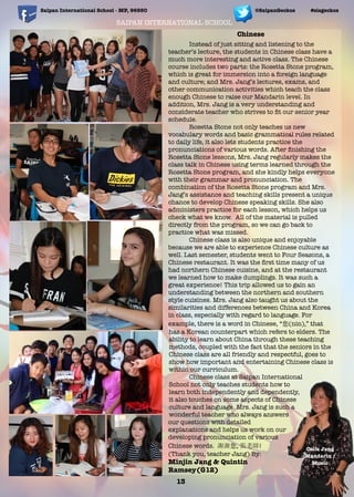 SAIPAN INTERNATIONAL SCHOOL
Saipan International School - MP, 96950 #sisgeckos@SaipanGeckos
Instead of just sitting and listening to the
teacher’s lecture, the students in Chinese class have a
much more interesting and active class. The Chinese
course includes two parts: the Rosetta Stone program,
which is great for immersion into a foreign language
and culture; and Mrs. Jang’s lectures, exams, and
other communication activities which teach the class
enough Chinese to raise our Mandarin level. In
addition, Mrs. Jang is a very understanding and
considerate teacher who strives to ﬁt our senior year
schedule.
Rosetta Stone not only teaches us new
vocabulary words and basic grammatical rules related
to daily life, it also lets students practice the
pronunciations of various words. After ﬁnishing the
Rosetta Stone lessons, Mrs. Jang regularly makes the
class talk in Chinese using terms learned through the
Rosetta Stone program, and she kindly helps everyone
with their grammar and pronunciation. The
combination of the Rosetta Stone program and Mrs.
Jang’s assistance and teaching skills present a unique
chance to develop Chinese speaking skills. She also
administers practice for each lesson, which helps us
check what we know. All of the material is pulled
directly from the program, so we can go back to
practice what was missed.
Chinese class is also unique and enjoyable
because we are able to experience Chinese culture as
well. Last semester, students went to Four Seasons, a
Chinese restaurant. It was the ﬁrst time many of us
had northern Chinese cuisine, and at the restaurant
we learned how to make dumplings. It was such a
great experience! This trip allowed us to gain an
understanding between the northern and southern
style cuisines. Mrs. Jang also taught us about the
similarities and differences between China and Korea
in class, especially with regard to language. For
example, there is a word in Chinese, “ (nin),” that
has a Korean counterpart which refers to elders. The
ability to learn about China through these teaching
methods, coupled with the fact that the seniors in the
Chinese class are all friendly and respectful, goes to
show how important and entertaining Chinese class is
within our curriculum.
Chinese class at Saipan International
School not only teaches students how to
learn both independently and dependently,
it also touches on some aspects of Chinese
culture and language. Mrs. Jang is such a
wonderful teacher who always answers
our questions with detailed
explanations and helps us work on our
developing pronunciation of various
Chinese words. , !
(Thank you, teacher Jang) By:
Minjin Jang & Quintin
Ramsey(G12)
Chinese
13
Celia Jang
Mandarin /
Music
 