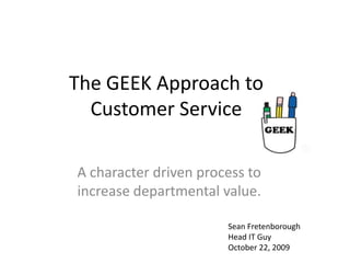 The GEEK Approach to Customer Service A character driven process to increase departmental value. Sean Fretenborough Head IT Guy October 22, 2009 