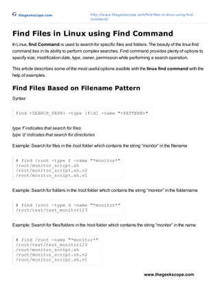thegeekscope.com                        http://w w w .thegeekscope.com/find-files-in-linux-using-find-
                                           command/



Find Files in Linux using Find Command
In Linux, find Command is used to search for specific files and folders. The beauty of the linux find
command lies in its ability to perform complex searches. Find command provides plenty of options to
specify size, modification date, type, owner, permission while performing a search operation.

This article describes some of the most useful options availble with the linux find command with the
help of examples.


Find Files Based on Filename Pattern
Syntax:


 find <SEARCH_PATH> -type [f|d] -name "<PATTERN>"


type ‘f’ indicates that search for files
type ‘d’ indicates that search for directories
                                    The Geek Scope
Example: Search for files in the /root folder which contains the string “monitor” in the filename


 # find /root -type f -name "*monitor*"
 /root/monitor_script.sh
 /root/monitor_script.sh.v2
 /root/monitor_script.sh.v1


Example: Search for folders in the /root folder which contains the string “monitor” in the foldername


 # find /root -type d -name "*monitor*"
 /root/test/test_monitor123


Example: Search for files/folders in the /root folder which contains the string “monitor” in the name


 # find /root -name "*monitor*"
 /root/test/test_monitor123
 /root/monitor_script.sh
 /root/monitor_script.sh.v2
 /root/monitor_script.sh.v1


                                                                          www.thegeekscope.com
 