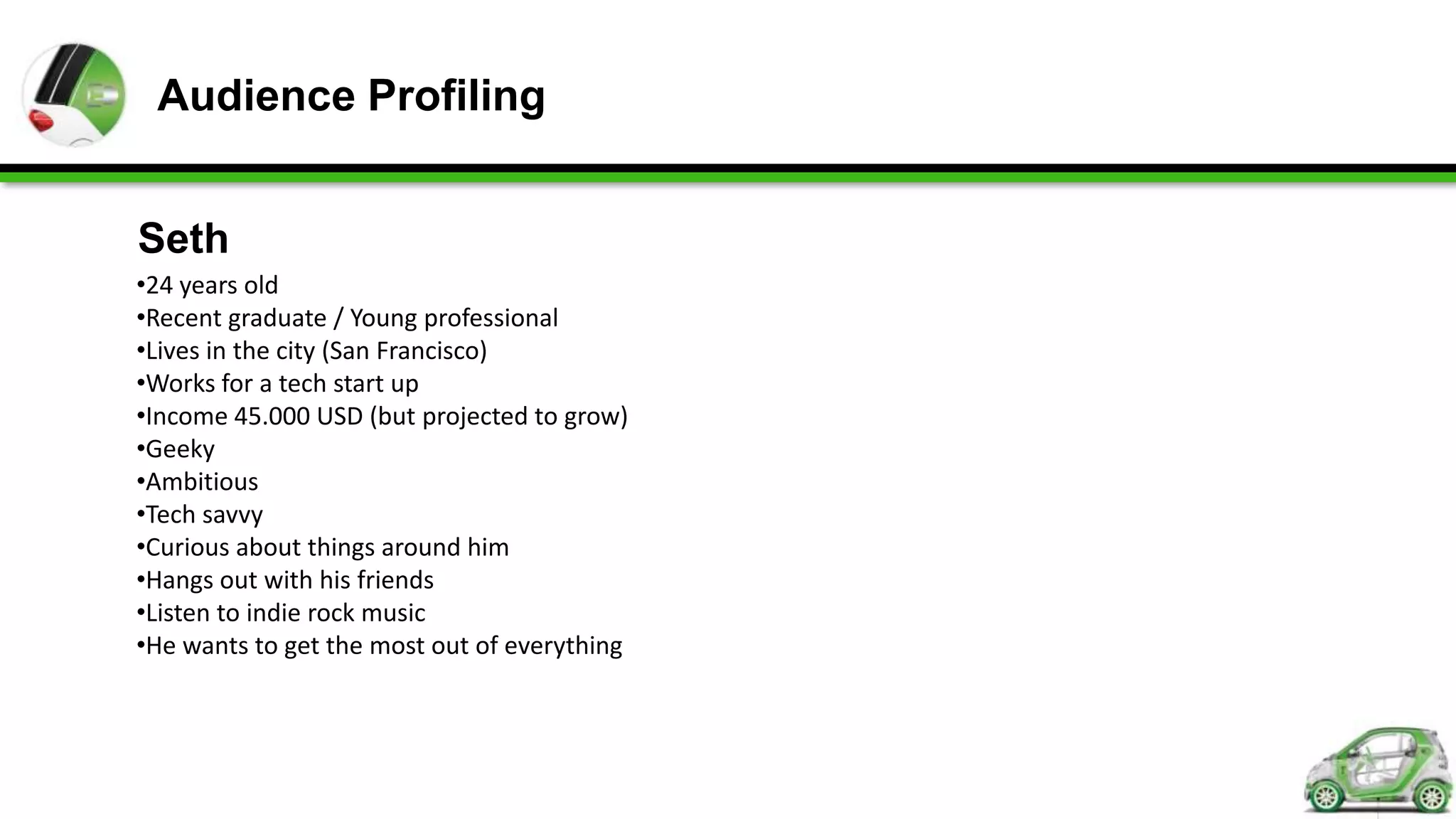 Audience Profiling


Seth
•24 years old
•Recent graduate / Young professional
•Lives in the city (San Francisco)
•Works for a tech start up
•Income 45.000 USD (but projected to grow)
•Geeky
•Ambitious
•Tech savvy
•Curious about things around him
•Hangs out with his friends
•Listen to indie rock music
•He wants to get the most out of everything
 