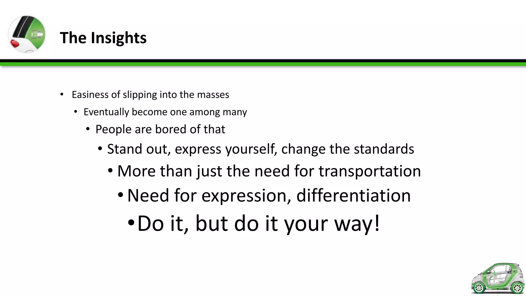 The Insights


• Easiness of slipping into the masses
   • Eventually become one among many
     • People are bored of that
        • Stand out, express yourself, change the standards
          • More than just the need for transportation
            • Need for expression, differentiation
               •Do it, but do it your way!
 