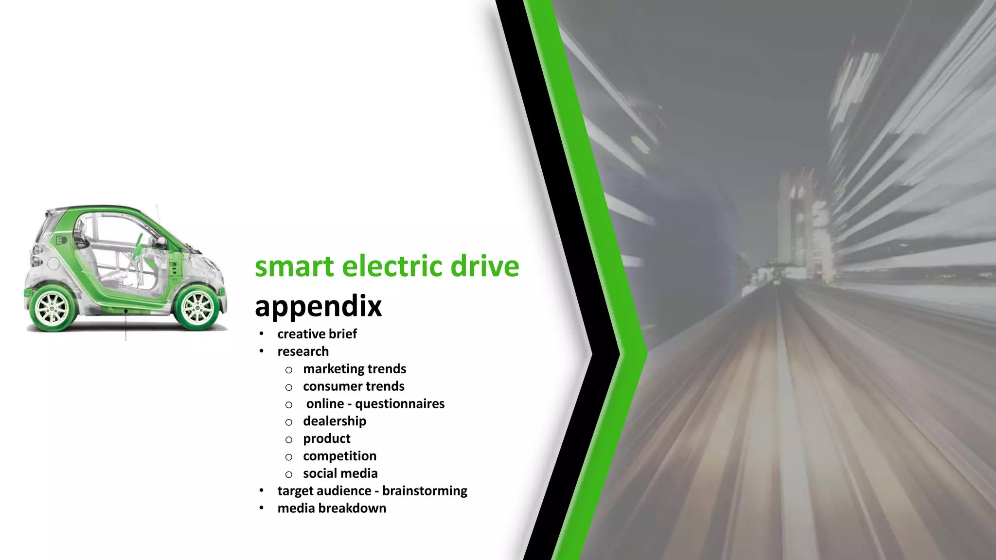 smart electric drive
appendix
• creative brief
• research
   o marketing trends
   o consumer trends
   o online - questionnaires
   o dealership
   o product
   o competition
   o social media
• target audience - brainstorming
• media breakdown
 