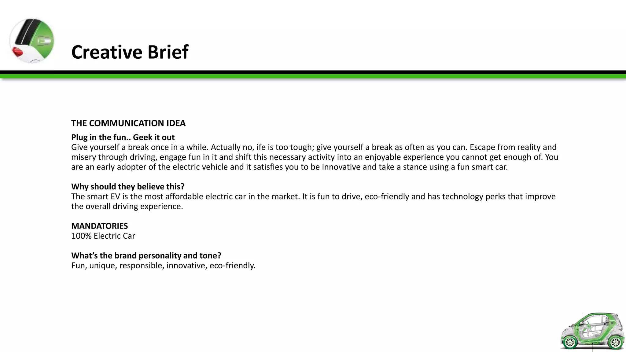 Creative Brief


THE COMMUNICATION IDEA
Plug in the fun.. Geek it out
Give yourself a break once in a while. Actually no, ife is too tough; give yourself a break as often as you can. Escape from reality and
misery through driving, engage fun in it and shift this necessary activity into an enjoyable experience you cannot get enough of. You
are an early adopter of the electric vehicle and it satisfies you to be innovative and take a stance using a fun smart car.

Why should they believe this?
The smart EV is the most affordable electric car in the market. It is fun to drive, eco-friendly and has technology perks that improve
the overall driving experience.

MANDATORIES
100% Electric Car

What’s the brand personality and tone?
Fun, unique, responsible, innovative, eco-friendly.
 