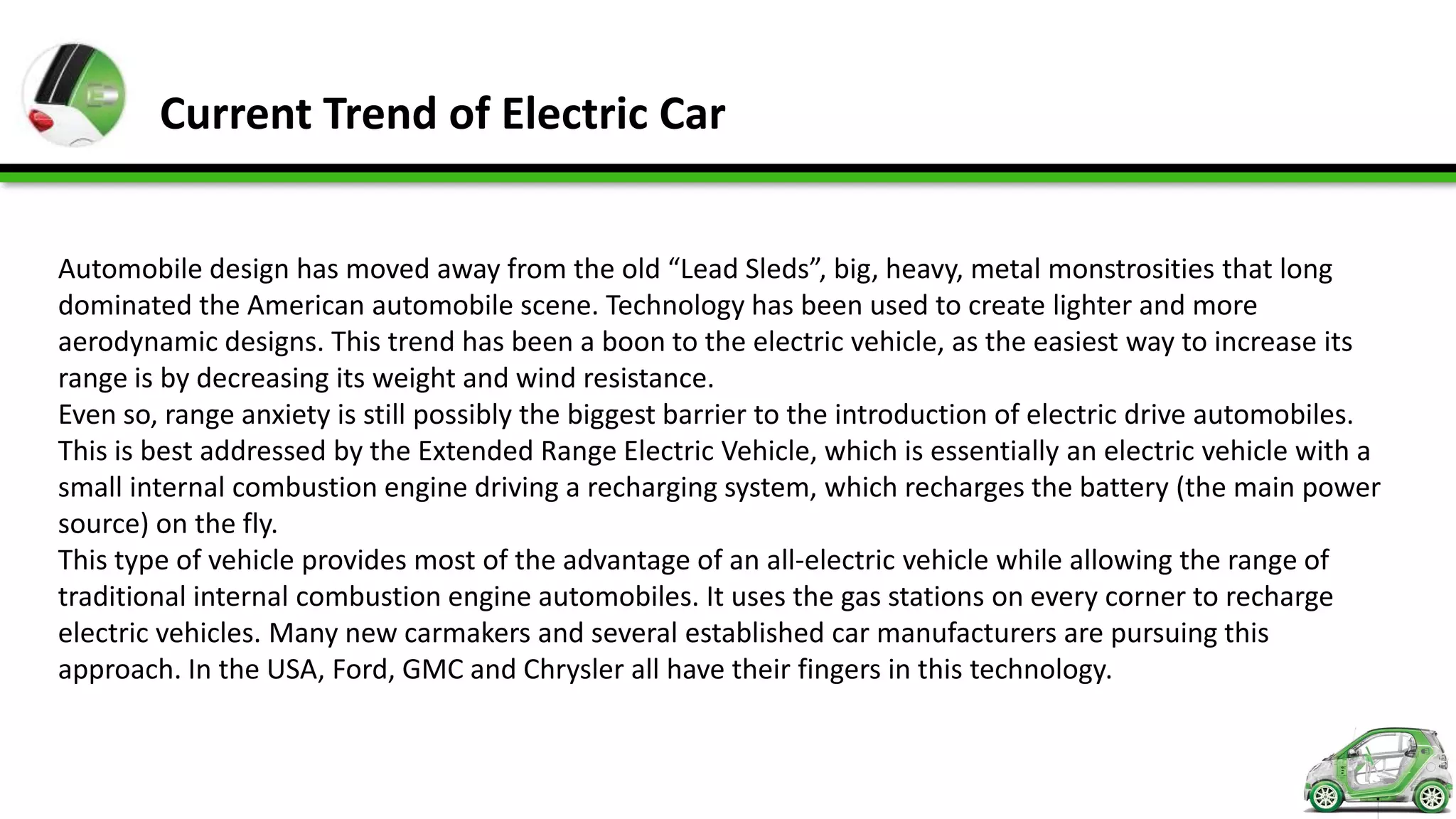Current Trend of Electric Car


Automobile design has moved away from the old “Lead Sleds”, big, heavy, metal monstrosities that long
dominated the American automobile scene. Technology has been used to create lighter and more
aerodynamic designs. This trend has been a boon to the electric vehicle, as the easiest way to increase its
range is by decreasing its weight and wind resistance.
Even so, range anxiety is still possibly the biggest barrier to the introduction of electric drive automobiles.
This is best addressed by the Extended Range Electric Vehicle, which is essentially an electric vehicle with a
small internal combustion engine driving a recharging system, which recharges the battery (the main power
source) on the fly.
This type of vehicle provides most of the advantage of an all-electric vehicle while allowing the range of
traditional internal combustion engine automobiles. It uses the gas stations on every corner to recharge
electric vehicles. Many new carmakers and several established car manufacturers are pursuing this
approach. In the USA, Ford, GMC and Chrysler all have their fingers in this technology.
 
