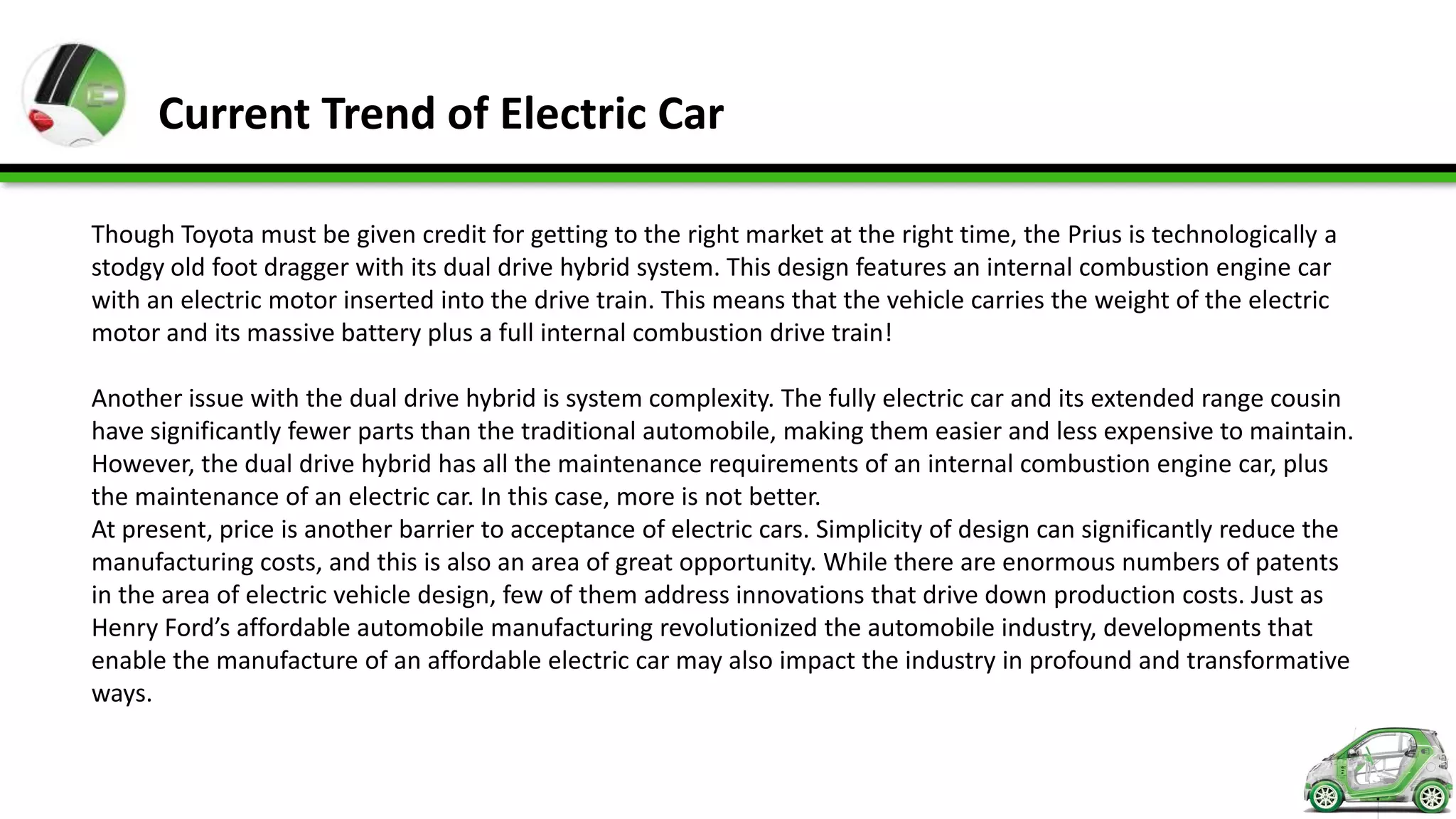 Current Trend of Electric Car

Though Toyota must be given credit for getting to the right market at the right time, the Prius is technologically a
stodgy old foot dragger with its dual drive hybrid system. This design features an internal combustion engine car
with an electric motor inserted into the drive train. This means that the vehicle carries the weight of the electric
motor and its massive battery plus a full internal combustion drive train!

Another issue with the dual drive hybrid is system complexity. The fully electric car and its extended range cousin
have significantly fewer parts than the traditional automobile, making them easier and less expensive to maintain.
However, the dual drive hybrid has all the maintenance requirements of an internal combustion engine car, plus
the maintenance of an electric car. In this case, more is not better.
At present, price is another barrier to acceptance of electric cars. Simplicity of design can significantly reduce the
manufacturing costs, and this is also an area of great opportunity. While there are enormous numbers of patents
in the area of electric vehicle design, few of them address innovations that drive down production costs. Just as
Henry Ford’s affordable automobile manufacturing revolutionized the automobile industry, developments that
enable the manufacture of an affordable electric car may also impact the industry in profound and transformative
ways.
 
