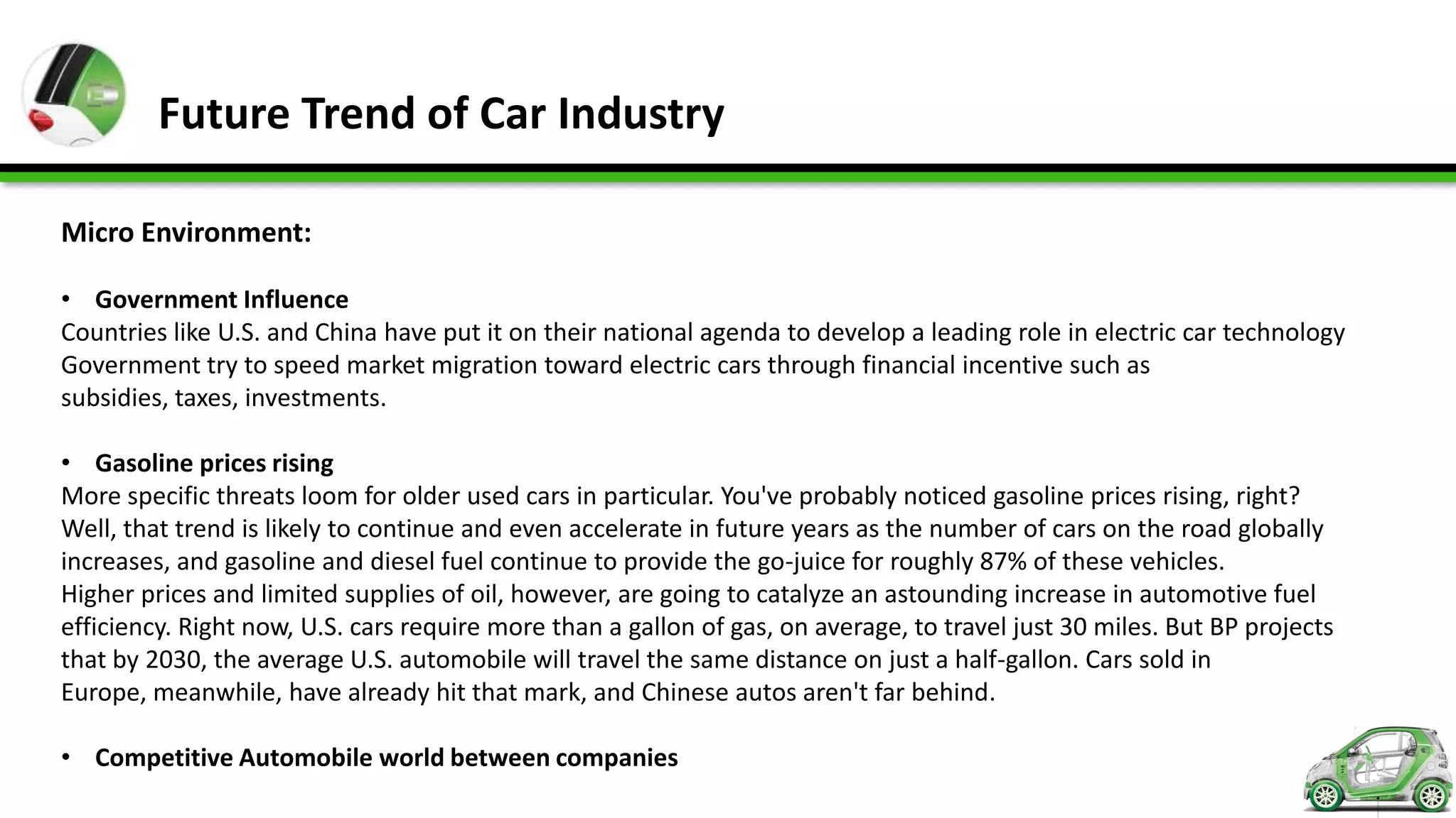 Future Trend of Car Industry

Micro Environment:

• Government Influence
Countries like U.S. and China have put it on their national agenda to develop a leading role in electric car technology
Government try to speed market migration toward electric cars through financial incentive such as
subsidies, taxes, investments.

• Gasoline prices rising
More specific threats loom for older used cars in particular. You've probably noticed gasoline prices rising, right?
Well, that trend is likely to continue and even accelerate in future years as the number of cars on the road globally
increases, and gasoline and diesel fuel continue to provide the go-juice for roughly 87% of these vehicles.
Higher prices and limited supplies of oil, however, are going to catalyze an astounding increase in automotive fuel
efficiency. Right now, U.S. cars require more than a gallon of gas, on average, to travel just 30 miles. But BP projects
that by 2030, the average U.S. automobile will travel the same distance on just a half-gallon. Cars sold in
Europe, meanwhile, have already hit that mark, and Chinese autos aren't far behind.

• Competitive Automobile world between companies
 
