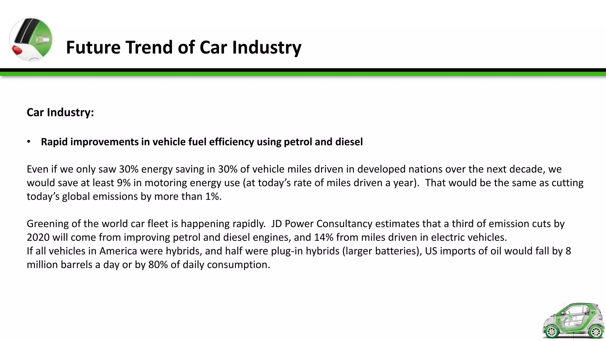 Future Trend of Car Industry


Car Industry:

• Rapid improvements in vehicle fuel efficiency using petrol and diesel

Even if we only saw 30% energy saving in 30% of vehicle miles driven in developed nations over the next decade, we
would save at least 9% in motoring energy use (at today’s rate of miles driven a year). That would be the same as cutting
today’s global emissions by more than 1%.

Greening of the world car fleet is happening rapidly. JD Power Consultancy estimates that a third of emission cuts by
2020 will come from improving petrol and diesel engines, and 14% from miles driven in electric vehicles.
If all vehicles in America were hybrids, and half were plug-in hybrids (larger batteries), US imports of oil would fall by 8
million barrels a day or by 80% of daily consumption.
 