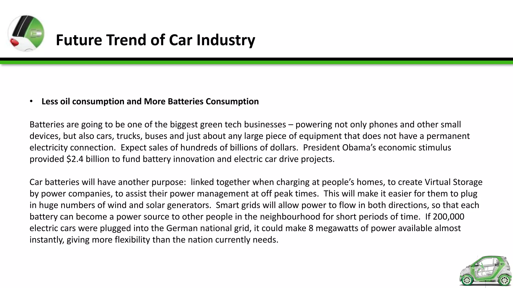 Future Trend of Car Industry


• Less oil consumption and More Batteries Consumption

Batteries are going to be one of the biggest green tech businesses – powering not only phones and other small
devices, but also cars, trucks, buses and just about any large piece of equipment that does not have a permanent
electricity connection. Expect sales of hundreds of billions of dollars. President Obama’s economic stimulus
provided $2.4 billion to fund battery innovation and electric car drive projects.

Car batteries will have another purpose: linked together when charging at people’s homes, to create Virtual Storage
by power companies, to assist their power management at off peak times. This will make it easier for them to plug
in huge numbers of wind and solar generators. Smart grids will allow power to flow in both directions, so that each
battery can become a power source to other people in the neighbourhood for short periods of time. If 200,000
electric cars were plugged into the German national grid, it could make 8 megawatts of power available almost
instantly, giving more flexibility than the nation currently needs.
 
