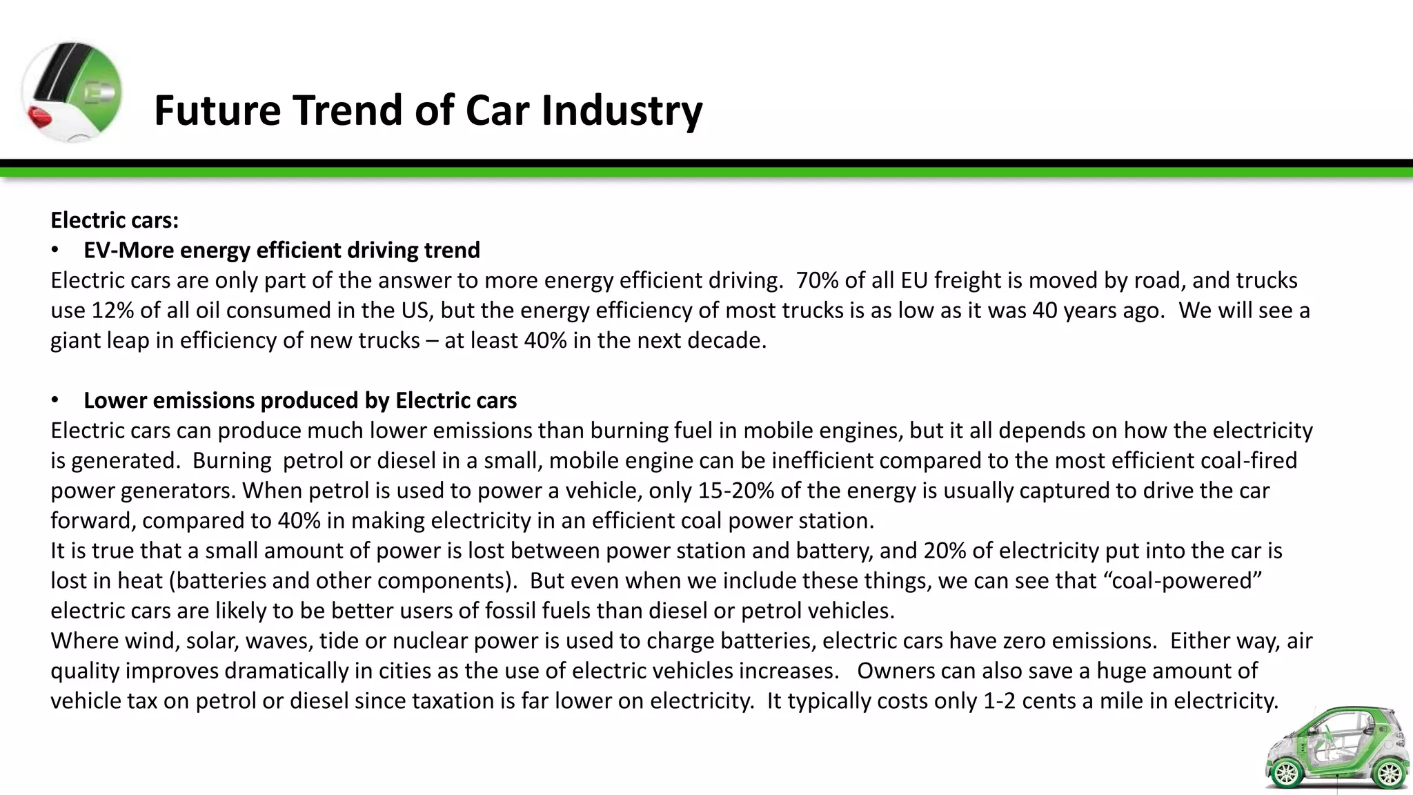 Future Trend of Car Industry

Electric cars:
• EV-More energy efficient driving trend
Electric cars are only part of the answer to more energy efficient driving. 70% of all EU freight is moved by road, and trucks
use 12% of all oil consumed in the US, but the energy efficiency of most trucks is as low as it was 40 years ago. We will see a
giant leap in efficiency of new trucks – at least 40% in the next decade.

• Lower emissions produced by Electric cars
Electric cars can produce much lower emissions than burning fuel in mobile engines, but it all depends on how the electricity
is generated. Burning petrol or diesel in a small, mobile engine can be inefficient compared to the most efficient coal-fired
power generators. When petrol is used to power a vehicle, only 15-20% of the energy is usually captured to drive the car
forward, compared to 40% in making electricity in an efficient coal power station.
It is true that a small amount of power is lost between power station and battery, and 20% of electricity put into the car is
lost in heat (batteries and other components). But even when we include these things, we can see that “coal-powered”
electric cars are likely to be better users of fossil fuels than diesel or petrol vehicles.
Where wind, solar, waves, tide or nuclear power is used to charge batteries, electric cars have zero emissions. Either way, air
quality improves dramatically in cities as the use of electric vehicles increases. Owners can also save a huge amount of
vehicle tax on petrol or diesel since taxation is far lower on electricity. It typically costs only 1-2 cents a mile in electricity.
 