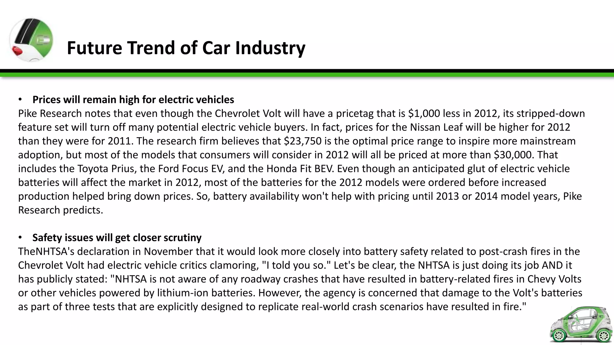 Future Trend of Car Industry

• Prices will remain high for electric vehicles
Pike Research notes that even though the Chevrolet Volt will have a pricetag that is $1,000 less in 2012, its stripped-down
feature set will turn off many potential electric vehicle buyers. In fact, prices for the Nissan Leaf will be higher for 2012
than they were for 2011. The research firm believes that $23,750 is the optimal price range to inspire more mainstream
adoption, but most of the models that consumers will consider in 2012 will all be priced at more than $30,000. That
includes the Toyota Prius, the Ford Focus EV, and the Honda Fit BEV. Even though an anticipated glut of electric vehicle
batteries will affect the market in 2012, most of the batteries for the 2012 models were ordered before increased
production helped bring down prices. So, battery availability won't help with pricing until 2013 or 2014 model years, Pike
Research predicts.

• Safety issues will get closer scrutiny
TheNHTSA's declaration in November that it would look more closely into battery safety related to post-crash fires in the
Chevrolet Volt had electric vehicle critics clamoring, "I told you so." Let's be clear, the NHTSA is just doing its job AND it
has publicly stated: "NHTSA is not aware of any roadway crashes that have resulted in battery-related fires in Chevy Volts
or other vehicles powered by lithium-ion batteries. However, the agency is concerned that damage to the Volt's batteries
as part of three tests that are explicitly designed to replicate real-world crash scenarios have resulted in fire."
 