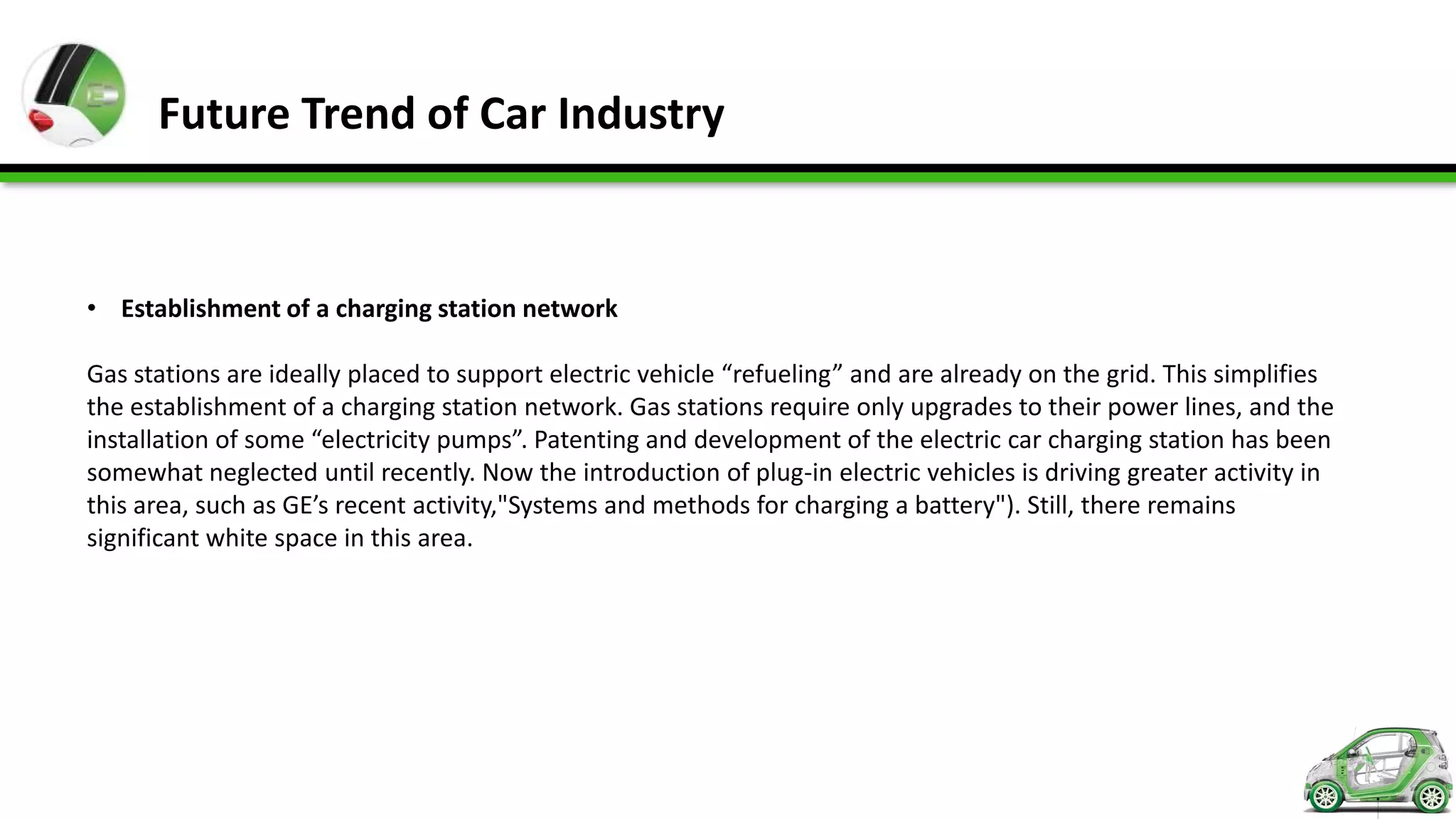 Future Trend of Car Industry


• Establishment of a charging station network

Gas stations are ideally placed to support electric vehicle “refueling” and are already on the grid. This simplifies
the establishment of a charging station network. Gas stations require only upgrades to their power lines, and the
installation of some “electricity pumps”. Patenting and development of the electric car charging station has been
somewhat neglected until recently. Now the introduction of plug-in electric vehicles is driving greater activity in
this area, such as GE’s recent activity,"Systems and methods for charging a battery"). Still, there remains
significant white space in this area.
 